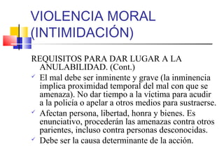 VIOLENCIA MORAL
(INTIMIDACIÓN)
REQUISITOS PARA DAR LUGAR A LA
ANULABILIDAD. (Cont.)
 El mal debe ser inminente y grave (la inminencia
implica proximidad temporal del mal con que se
amenaza). No dar tiempo a la víctima para acudir
a la policía o apelar a otros medios para sustraerse.
 Afectan persona, libertad, honra y bienes. Es
enunciativo, procederán las amenazas contra otros
parientes, incluso contra personas desconocidas.
 Debe ser la causa determinante de la acción.
 