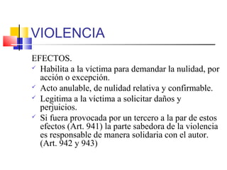 VIOLENCIA
EFECTOS.
 Habilita a la víctima para demandar la nulidad, por
acción o excepción.
 Acto anulable, de nulidad relativa y confirmable.
 Legitima a la víctima a solicitar daños y
perjuicios.
 Si fuera provocada por un tercero a la par de estos
efectos (Art. 941) la parte sabedora de la violencia
es responsable de manera solidaria con el autor.
(Art. 942 y 943)
 
