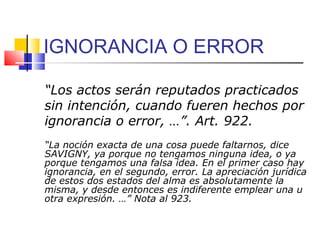 IGNORANCIA O ERROR
“Los actos serán reputados practicados
sin intención, cuando fueren hechos por
ignorancia o error, …”. Art. 922.
“La noción exacta de una cosa puede faltarnos, dice
SAVIGNY, ya porque no tengamos ninguna idea, o ya
porque tengamos una falsa idea. En el primer caso hay
ignorancia, en el segundo, error. La apreciación jurídica
de estos dos estados del alma es absolutamente la
misma, y desde entonces es indiferente emplear una u
otra expresión. …” Nota al 923.
 