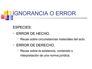 IGNORANCIA O ERROR
ESPECIES:
 ERROR DE HECHO.
 Recae sobre circunstancias materiales del acto.
 ERROR DE DERECHO.
 Recae sobre la existencia, contenido o
interpretación de una norma jurídica.
 