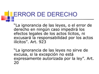 ERROR DE DERECHO
“La ignorancia de las leyes, o el error de
derecho en ningún caso impedirá los
efectos legales de los actos lícitos, ni
excusará la responsabilidad por los actos
ilícitos”. Art. 923
“La ignorancia de las leyes no sirve de
excusa, si la excepción no está
expresamente autorizada por la ley”. Art.
20
 