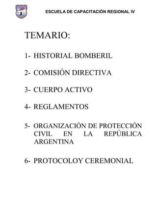 ESCUELA DE CAPACITACIÓN REGIONAL IV
TEMARIO:
1- HISTORIAL BOMBERIL
2- COMISIÓN DIRECTIVA
3- CUERPO ACTIVO
4- REGLAMENTOS
5- ORGANIZACIÓN DE PROTECCIÓN
CIVIL EN LA REPÚBLICA
ARGENTINA
6- PROTOCOLOY CEREMONIAL
 