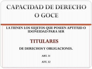 LA TIENEN LOS SUJETOS QUE POSEEN APTITUD O
            IDONEIDAD PARA SER



      DE DERECHOS Y OBLIGACIONES.
                  ART. 31

                  ATT. 32
 