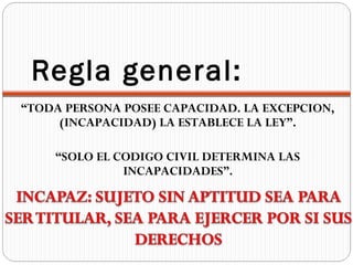Regla general:
“TODA PERSONA POSEE CAPACIDAD. LA EXCEPCION,
     (INCAPACIDAD) LA ESTABLECE LA LEY”.

    “SOLO EL CODIGO CIVIL DETERMINA LAS
              INCAPACIDADES”.
 