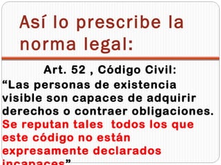 Así lo prescribe la
  norma legal:
       Art. 52 , Código Civil:
“Las personas de existencia
visible son capaces de adquirir
derechos o contraer obligaciones.
Se reputan tales todos los que
este código no están
expresamente declarados
 
