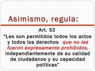 Asimismo, regula:
               Art. 53
“Les son permitidos todos los actos
  y todos los derechos que no les
  fueron expresamente prohibidos ,
 independientemente de su calidad
    de ciudadanos y su capacidad
              políticas”
 