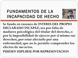 FUNDAMENTOS DE LA
  INCAPACIDAD DE HECHO
Se funda en razones de INTERES DEL PROPIO
DECLARADO INCAPAZ, sea por falta de
madurez psicológica del titular del derecho, o
por la imposibilidad de ejercer por sí mismo sus
derechos, por estar afectado por una
enfermedad, que no le permite comprender los
efectos de sus actos.
PUEDEN SUPLIRSE POR REPRESENTACION
 