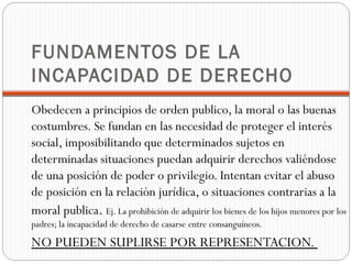 FUNDAMENTOS DE LA
INCAPACIDAD DE DERECHO
Obedecen a principios de orden publico, la moral o las buenas
costumbres. Se fundan en las necesidad de proteger el interés
social, imposibilitando que determinados sujetos en
determinadas situaciones puedan adquirir derechos valiéndose
de una posición de poder o privilegio. Intentan evitar el abuso
de posición en la relación jurídica, o situaciones contrarias a la
moral publica. Ej. La prohibición de adquirir los bienes de los hijos menores por los
padres; la incapacidad de derecho de casarse entre consanguíneos.
NO PUEDEN SUPLIRSE POR REPRESENTACION.
 
