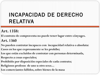 INCAPACIDAD DE DERECHO
     RELATIVA
Art. 1358:
El contrato de compraventa no puede tener lugar entre cónyuges.
Art. 1360
No pueden contratar incapaces con incapacidad relativa o absoluta:
Casos en los que expresamente se les prohíbe;
Los que están excluidos de contratar con personas determinada,
Respecto a cosas especiales;
Prohibido por disposición especiales de cada contrato;
Religiosos profesos de uno u otro sexo…
Los comerciantes fallidos, sobre bienes de la masa
 