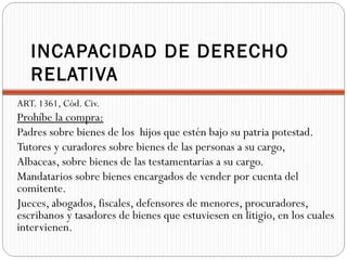 INCAPACIDAD DE DERECHO
   RELATIVA
ART. 1361, Cód. Civ.
Prohíbe la compra:
Padres sobre bienes de los hijos que estén bajo su patria potestad.
Tutores y curadores sobre bienes de las personas a su cargo,
Albaceas, sobre bienes de las testamentarias a su cargo.
Mandatarios sobre bienes encargados de vender por cuenta del
comitente.
Jueces, abogados, fiscales, defensores de menores, procuradores,
escribanos y tasadores de bienes que estuviesen en litigio, en los cuales
intervienen.
 