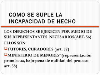 COMO SE SUPLE LA
  INCAPACIDAD DE HECHO
LOS DERECHOS SE EJERECEN POR MEDIO DE
SUS REPRESENTANTES NECESARIOS(ART. 56)
ELLOS SON:
TUTORES, CURADORES (art. 57)
MINISTERIO DE MENORES“(representación
promiscua, bajo pena de nulidad del proceso -
art. 58)
 