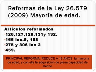 Reformas de la Ley 26.579
 (2009) Mayoría de edad.

Ar tículos refor mados
•126,127,128,131y 132.
•166 inc.5, 168
•275 y 306 inc 2
•459.

PRINCIPAL REFORMA: REDUCE A 18 AÑOS la mayoría
 de edad, y con ella la adquisición de plena capacidad de
                           hecho
 