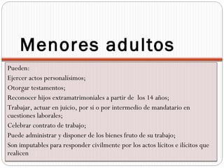 Menores adultos
Pueden:
Ejercer actos personalísimos;
Otorgar testamentos;
Reconocer hijos extramatrimoniales a partir de los 14 años;
Trabajar, actuar en juicio, por si o por intermedio de mandatario en
cuestiones laborales;
Celebrar contrato de trabajo;
Puede administrar y disponer de los bienes fruto de su trabajo;
Son imputables para responder civilmente por los actos lícitos e ilícitos que
realicen
 