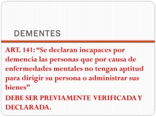DEMENTES
ART. 141: “Se declaran incapaces por
demencia las personas que por causa de
enfermedades mentales no tengan aptitud
para dirigir su persona o administrar sus
bienes”
DEBE SER PREVIAMENTE VERIFICADA Y
DECLARADA.
 