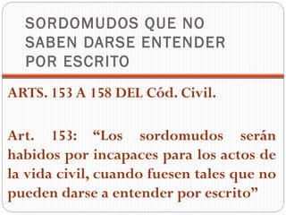 SORDOMUDOS QUE NO
  SABEN DARSE ENTENDER
  POR ESCRITO
ARTS. 153 A 158 DEL Cód. Civil.

Art. 153: “Los sordomudos serán
habidos por incapaces para los actos de
la vida civil, cuando fuesen tales que no
pueden darse a entender por escrito”
 