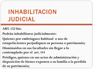 INHABILITACION
   JUDICIAL
ART. 152 bis:
Podrán inhabilitarse judicialmente:
Quienes por embriaguez habitual o uso de
estupefacientes perjudiquen su persona o patrimonio;
Disminuidos en sus facultades sin llegar a lo
contemplado por el art. 141
Pródigos, quienes en sus actos de administración y
disposición de bienes exponen a su familia a la perdida
de su patrimonio;
 