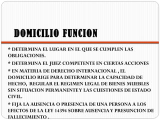 DOMICILIO FUNCION
* DETERMINA EL LUGAR EN EL QUE SE CUMPLEN LAS
OBLIGACIONES.
* DETERMINA EL JUEZ COMPETENTE EN CIERTAS ACCIONES
* EN MATERIA DE DERECHO INTERNACIONAL , EL
DOMICILIO RIGE PARA DETERMINAR LA CAPACIDAD DE
HECHO, REGULAR EL REGIMEN LEGAL DE BIENES MUEBLES
SIN SITUACION PERMANENTE Y LAS CUESTIONES DE ESTADO
CIVIL.
* FIJA LA AUSENCIA O PRESENCIA DE UNA PERSONA A LOS
EFECTOS DE LA LEY 14394 SOBRE AUSENCIA Y PRESUNCION DE
FALLECIMIENTO .
 
