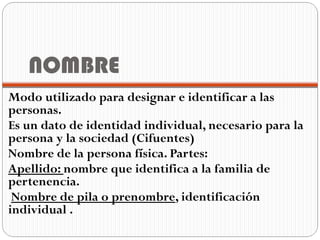 NOMBRE
Modo utilizado para designar e identificar a las
personas.
Es un dato de identidad individual, necesario para la
persona y la sociedad (Cifuentes)
Nombre de la persona física. Partes:
Apellido: nombre que identifica a la familia de
pertenencia.
 Nombre de pila o prenombre, identificación
individual .
 