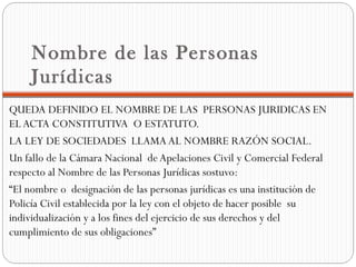 Nombre de las Personas
     Jurídicas
QUEDA DEFINIDO EL NOMBRE DE LAS PERSONAS JURIDICAS EN
EL ACTA CONSTITUTIVA O ESTATUTO.
LA LEY DE SOCIEDADES LLAMA AL NOMBRE RAZÓN SOCIAL.
Un fallo de la Cámara Nacional de Apelaciones Civil y Comercial Federal
respecto al Nombre de las Personas Jurídicas sostuvo:
“El nombre o designación de las personas jurídicas es una institución de
Policía Civil establecida por la ley con el objeto de hacer posible su
individualización y a los fines del ejercicio de sus derechos y del
cumplimiento de sus obligaciones”
 