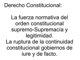 Derecho Constitucional:
La fuerza normativa del
orden constitucional
supremo-Supremacía y
legitimidad.
La ruptura de la continuidad
constitucional gobiernos de
iure y de facto.
 