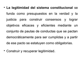 
La legitimidad del sistema constitucional se
funda como presupuestos en la verdad y la
justicia para construir consensos y lograr
objetivos eficaces y eficientes mediante un
conjunto de pautas de conductas que se pactan
democráticamente para ser cumplidas y a partir
de ese pacto se estatuyen como obligatorias.

Construir y recuperar legitimidad.
 