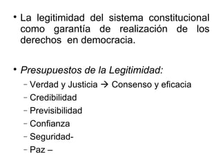 
La legitimidad del sistema constitucional
como garantía de realización de los
derechos en democracia.

Presupuestos de la Legitimidad:
− Verdad y Justicia  Consenso y eficacia
− Credibilidad
− Previsibilidad
− Confianza
− Seguridad-
− Paz –
 