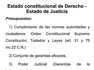 Estado constitucional de Derecho -Estado constitucional de Derecho -
Estado de JusticiaEstado de Justicia
Presupuestos:
1) Cumplimiento de las normas autoridades y
ciudadanos: Orden Constitucional Supremo
Constitución, Tratados y Leyes (art. 31 y 75
inc.22 C.N.)
2) Conjunto de garantías eficaces.
3) Poder Judicial (Garantías de la
 