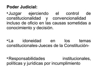 Poder Judicial:Poder Judicial:

Juzgar ejerciendo el control de
constitucionalidad y convencionalidad
incluso de oficio en las causas sometidas a
conocimiento y decisión.

La idoneidad en los temas
constitucionales-Jueces de la Constitución-

Responsabilidades institucionales,
políticas y jurídicas por incumplimiento
 