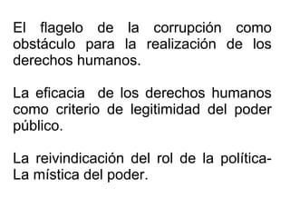 El flagelo de la corrupción como
obstáculo para la realización de los
derechos humanos.
La eficacia de los derechos humanos
como criterio de legitimidad del poder
público.
La reivindicación del rol de la política-
La mística del poder.
 