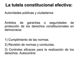 La tutela constitucional efectiva:La tutela constitucional efectiva:
Autoridades públicas y ciudadanos
Ámbitos de garantías o seguridades de
protección de los derechos constitucionales en
democracia:
1) Cumplimiento de las normas.
2) Revisión de normas y conductas.
3) Controles eficaces para la realización de los
derechos. Autocontrol.
 