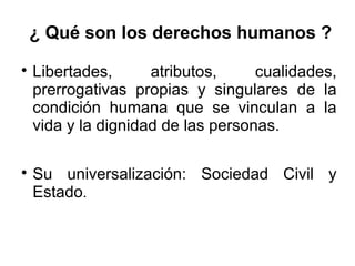 ¿ Qué son los derechos humanos ?

Libertades, atributos, cualidades,
prerrogativas propias y singulares de la
condición humana que se vinculan a la
vida y la dignidad de las personas.

Su universalización: Sociedad Civil y
Estado.
 