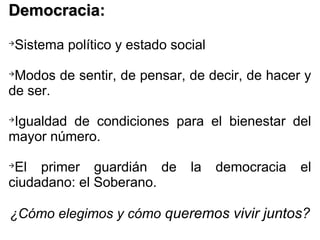 Democracia:Democracia:

Sistema político y estado social

Modos de sentir, de pensar, de decir, de hacer y
de ser.

Igualdad de condiciones para el bienestar del
mayor número.

El primer guardián de la democracia el
ciudadano: el Soberano.
¿Cómo elegimos y cómo queremos vivir juntos?
 