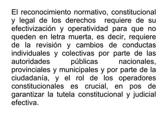 El reconocimiento normativo, constitucional
y legal de los derechos requiere de su
efectivización y operatividad para que no
queden en letra muerta, es decir, requiere
de la revisión y cambios de conductas
individuales y colectivas por parte de las
autoridades públicas nacionales,
provinciales y municipales y por parte de la
ciudadanía, y el rol de los operadores
constitucionales es crucial, en pos de
garantizar la tutela constitucional y judicial
efectiva.
 