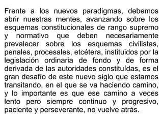 Frente a los nuevos paradigmas, debemos
abrir nuestras mentes, avanzando sobre los
esquemas constitucionales de rango supremo
y normativo que deben necesariamente
prevalecer sobre los esquemas civilistas,
penales, procesales, etcétera, instituidos por la
legislación ordinaria de fondo y de forma
derivada de las autoridades constituídas, es el
gran desafío de este nuevo siglo que estamos
transitando, en el que se va haciendo camino,
y lo importante es que ese camino a veces
lento pero siempre continuo y progresivo,
paciente y perseverante, no vuelve atrás.
 