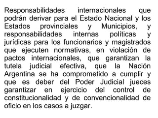 Responsabilidades internacionales que
podrán derivar para el Estado Nacional y los
Estados provinciales y Municipios, y
responsabilidades internas políticas y
jurídicas para los funcionarios y magistrados
que ejecuten normativas, en violación de
pactos internacionales, que garantizan la
tutela judicial efectiva, que la Nación
Argentina se ha comprometido a cumplir y
que es deber del Poder Judicial jueces
garantizar en ejercicio del control de
constitucionalidad y de convencionalidad de
oficio en los casos a juzgar.
 