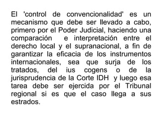 El 'control de convencionalidad' es un
mecanismo que debe ser llevado a cabo,
primero por el Poder Judicial, haciendo una
comparación e interpretación entre el
derecho local y el supranacional, a fin de
garantizar la eficacia de los instrumentos
internacionales, sea que surja de los
tratados, del ius cogens o de la
jurisprudencia de la Corte IDH y luego esa
tarea debe ser ejercida por el Tribunal
regional si es que el caso llega a sus
estrados.
 