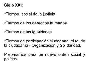 Siglo XXISiglo XXI::

Tiempo social de la justicia

Tiempo de los derechos humanos

Tiempo de las igualdades

Tiempo de participación ciudadana: el rol de
la ciudadanía - Organización y Solidaridad.
Prepararnos para un nuevo orden social y
político.
 