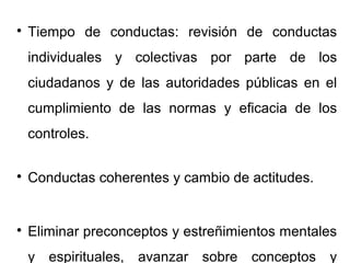
Tiempo de conductas: revisión de conductas
individuales y colectivas por parte de los
ciudadanos y de las autoridades públicas en el
cumplimiento de las normas y eficacia de los
controles.

Conductas coherentes y cambio de actitudes.

Eliminar preconceptos y estreñimientos mentales
y espirituales, avanzar sobre conceptos y
 