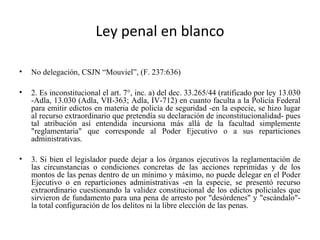 Ley penal en blanco
• No delegación, CSJN “Mouviel”, (F. 237:636)
• 2. Es inconstitucional el art. 7°, inc. a) del dec. 33.265/44 (ratificado por ley 13.030
-Adla, 13.030 (Adla, VII-363; Adla, IV-712) en cuanto faculta a la Policía Federal
para emitir edictos en materia de policía de seguridad -en la especie, se hizo lugar
al recurso extraordinario que pretendía su declaración de inconstitucionalidad- pues
tal atribución así entendida incursiona más allá de la facultad simplemente
"reglamentaria" que corresponde al Poder Ejecutivo o a sus reparticiones
administrativas.
• 3. Si bien el legislador puede dejar a los órganos ejecutivos la reglamentación de
las circunstancias o condiciones concretas de las acciones reprimidas y de los
montos de las penas dentro de un mínimo y máximo, no puede delegar en el Poder
Ejecutivo o en reparticiones administrativas -en la especie, se presentó recurso
extraordinario cuestionando la validez constitucional de los edictos policiales que
sirvieron de fundamento para una pena de arresto por "desórdenes" y "escándalo"-
la total configuración de los delitos ni la libre elección de las penas.
 