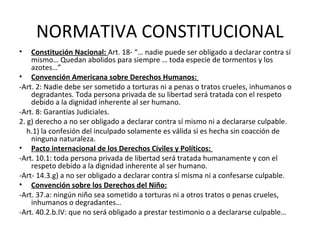 NORMATIVA CONSTITUCIONAL
• Constitución Nacional: Art. 18- “… nadie puede ser obligado a declarar contra sí
mismo… Quedan abolidos para siempre … toda especie de tormentos y los
azotes…”
• Convención Americana sobre Derechos Humanos:
-Art. 2: Nadie debe ser sometido a torturas ni a penas o tratos crueles, inhumanos o
degradantes. Toda persona privada de su libertad será tratada con el respeto
debido a la dignidad inherente al ser humano.
-Art. 8: Garantías Judiciales.
2. g) derecho a no ser obligado a declarar contra sí mismo ni a declararse culpable.
h.1) la confesión del inculpado solamente es válida si es hecha sin coacción de
ninguna naturaleza.
• Pacto internacional de los Derechos Civiles y Políticos:
-Art. 10.1: toda persona privada de libertad será tratada humanamente y con el
respeto debido a la dignidad inherente al ser humano.
-Art- 14.3.g) a no ser obligado a declarar contra sí misma ni a confesarse culpable.
• Convención sobre los Derechos del Niño:
-Art. 37.a: ningún niño sea sometido a torturas ni a otros tratos o penas crueles,
inhumanos o degradantes…
-Art. 40.2.b.IV: que no será obligado a prestar testimonio o a declararse culpable…
 