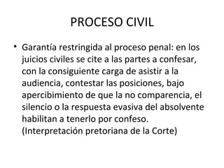 PROCESO CIVIL
• Garantía restringida al proceso penal: en los
juicios civiles se cite a las partes a confesar,
con la consiguiente carga de asistir a la
audiencia, contestar las posiciones, bajo
apercibimiento de que la no comparencia, el
silencio o la respuesta evasiva del absolvente
habilitan a tenerlo por confeso.
(Interpretación pretoriana de la Corte)
 