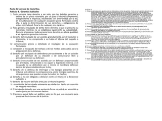 Pacto de San José de Costa Rica.
Artículo 8. Garantías Judiciales
1. Toda persona tiene derecho a ser oída, con las debidas garantías y
dentro de un plazo razonable, por un juez o tribunal competente,
independiente e imparcial, establecido con anterioridad por la ley,
en la sustanciación de cualquier acusación penal formulada contra
ella, o para la determinación de sus derechos y obligaciones de
orden civil, laboral, fiscal o de cualquier otro carácter.
2. Toda persona inculpada de delito tiene derecho a que se presuma su
inocencia mientras no se establezca legalmente su culpabilidad.
Durante el proceso, toda persona tiene derecho, en plena igualdad,
a las siguientes garantías mínimas:
a) derecho del inculpado de ser asistido gratuitamente por el traductor o
intérprete, si no comprende o no habla el idioma del juzgado o
tribunal;
b) comunicación previa y detallada al inculpado de la acusación
formulada;
c) concesión al inculpado del tiempo y de los medios adecuados para la
preparación de su defensa;
d) derecho del inculpado de defenderse personalmente o de ser asistido
por un defensor de su elección y de comunicarse libre y
privadamente con su defensor;
e) derecho irrenunciable de ser asistido por un defensor proporcionado
por el Estado, remunerado o no según la legislación interna, si el
inculpado no se defendiere por sí mismo ni nombrare defensor
dentro del plazo establecido por la ley;
f) derecho de la defensa de interrogar a los testigos presentes en el
tribunal y de obtener la comparecencia, como testigos o peritos, de
otras personas que puedan arrojar luz sobre los hechos;
g) derecho a no ser obligado a declarar contra sí mismo ni a declararse
culpable, y
h) derecho de recurrir del fallo ante juez o tribunal superior.
3. La confesión del inculpado solamente es válida si es hecha sin coacción
de ninguna naturaleza.
4. El inculpado absuelto por una sentencia firme no podrá ser sometido a
nuevo juicio por los mismos hechos.
5. El proceso penal debe ser público, salvo en lo que sea necesario para
preservar los intereses de la justicia.
Artículo 14
1. Todas las personas son iguales ante los tribunales y cortes de justicia. Toda persona tendrá derecho a ser
oída públicamente y con las debidas garantías por un tribunal competente, independiente e
imparcial, establecido por la ley, en la substanciación de cualquier acusación de carácter penal
formulada contra ella o para la determinación de sus derechos u obligaciones de carácter civil. La
prensa y el público podrán ser excluidos de la totalidad o parte de los juicios por consideraciones
de moral, orden público o seguridad nacional en una sociedad democrática, o cuando lo exija el
interés de la vida privada de las partes o, en la medida estrictamente necesaria en opinión del
tribunal, cuando por circunstancias especiales del asunto la publicidad pudiera perjudicar a los
intereses de la justicia; pero toda sentencia en materia penal o contenciosa será pública, excepto
en los casos en que el interés de menores de edad exija lo contrario, o en las acusaciones
referentes a pleitos matrimoniales o a la tutela de menores.
2. Toda persona acusada de un delito tiene derecho a que se presuma su inocencia mientras no se pruebe
su culpabilidad conforme a la ley.
3. Durante el proceso, toda persona acusada de un delito tendrá derecho, en plena igualdad, a las
siguientes garantías mínimas:
a) A ser informada sin demora, en un idioma que comprenda y en forma detallada, de la naturaleza y
causas de la acusación formulada contra ella;
b) A disponer del tiempo y de los medios adecuados para la preparación de su defensa y a comunicarse con
un defensor de su elección;
c) A ser juzgado sin dilaciones indebidas;
d) A hallarse presente en el proceso y a defenderse personalmente o ser asistida por un defensor de su
elección; a ser informada, si no tuviera defensor, del derecho que le asiste a tenerlo, y, siempre
que el interés de la justicia lo exija, a que se le nombre defensor de oficio, gratuitamente, si
careciere de medios suficientes para pagarlo;
e) A interrogar o hacer interrogar a los testigos de cargo y a obtener la comparecencia de los testigos de
descargo y que éstos sean interrogados en las mismas condiciones que los testigos de cargo;
f) A ser asistida gratuitamente por un intérprete, si no comprende o no habla el idioma empleado en el
tribunal;
g) A no ser obligada a declarar contra sí misma ni a confesarse culpable.
4. En el procedimiento aplicable a los menores de edad a efectos penales se tendrá en cuenta esta
circunstancia y la importancia de estimular su readaptación social.
5. Toda persona declarada culpable de un delito tendrá derecho a que el fallo condenatorio y la pena que
se le haya impuesto sean sometidos a un tribunal superior, conforme a lo prescrito por la ley.
6. Cuando una sentencia condenatoria firme haya sido ulteriormente revocada, o el condenado haya sido
indultado por haberse producido o descubierto un hecho plenamente probatorio de la comisión
de un error judicial, la persona que haya sufrido una pena como resultado de tal sentencia deberá
ser indemnizada, conforme a la ley, a menos que se demuestre que le es imputable en todo o en
parte el no haberse revelado oportunamente el hecho desconocido.
7. Nadie podrá ser juzgado ni sancionado por un delito por el cual haya sido ya condenado o absuelto por
una sentencia firme de acuerdo con la ley y el procedimiento penal de cada país.
 