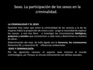 Sexo. La participación de los sexos en la 
criminalidad. 
LA CRIMINALIDAD Y EL SEXO: 
Quetelet hizo notar que entre la cri...