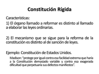 Constitución Rígida
Características:
1) El órgano llamado a reformar es distinto al llamado
aelaborarlasleyesordinarias.
2) El mecanismo que se sigue para la reforma de la
constituciónesdistintoaldesancióndeleyes.
Ejemplo:Constitución deEstadosUnidos.
Madison:“protegeporigualcontraesafacilidadextremaqueharía
a la Constitución demasiado variable y contra esa exagerada
dificultadqueperpetuaríasusdefectosmanifiestos”.
 