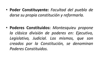 • Poder Constituyente: Facultad del pueblo de
darse su propia constitución y reformarla.
• Poderes Constituidos: Montesquieu propone
la clásica división de poderes en: Ejecutivo,
Legislativo, Judicial. Los mismos, que son
creados por la Constitución, se denominan
Poderes Constituidos.
 
