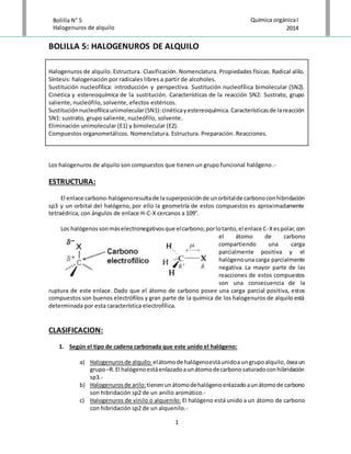 1
Bolilla N° 5
Halogenuros de alquilo
Química orgánicaI
2014
BOLILLA 5: HALOGENUROS DE ALQUILO
Halogenuros de alquilo. Estructura. Clasificación. Nomenclatura. Propiedades físicas. Radical alilo.
Síntesis: halogenación por radicales libres a partir de alcoholes.
Sustitución nucleofílica: introducción y perspectiva. Sustitución nucleofílica bimolecular (SN2).
Cinética y estereoquímica de la sustitución. Características de la reacción SN2: Sustrato, grupo
saliente, nucleófilo, solvente, efectos estéricos.
Sustituciónnucleofílicaunimolecular(SN1):cinéticayestereoquímica.Característicasde lareacción
SN1: sustrato, grupo saliente, nucleófilo, solvente.
Eliminación unimolecular (E1) y bimolecular (E2).
Compuestos organometálicos. Nomenclatura. Estructura. Preparación. Reacciones.
Los halogenuros de alquilo son compuestos que tienen un grupo funcional halógeno.-
ESTRUCTURA:
El enlace carbono-halógenoresultade lasuperposiciónde unorbitalde carbonoconhibridación
sp3 y un orbital del halógeno, por ello la geometría de estos compuestos es aproximadamente
tetraédrica, con ángulos de enlace H-C-X cercanos a 109°.
Los halógenossonmáselectronegativosque elcarbono;porlotanto,el enlace C-Xespolar,con
el átomo de carbono
compartiendo una carga
parcialmente positiva y el
halógenouna carga parcialmente
negativa. La mayor parte de las
reacciones de estos compuestos
son una consecuencia de la
ruptura de este enlace. Dado que el átomo de carbono posee una carga parcial positiva, estos
compuestos son buenos electrófilos y gran parte de la química de los halogenuros de alquilo está
determinada por esta característica electrofílica.
CLASIFICACION:
1. Según el tipo de cadena carbonada que este unido el halógeno:
a) Halogenurosde alquilo:elátomode halógenoestáunidoa ungrupoalquilo,óseaun
grupo–R.El halógenoestáenlazadoaunátomodecarbonosaturadoconhibridación
sp3.-
b) Halogenurosde arilo: tienenunátomodehalógenoenlazadoaunátomode carbono
son hibridación sp2 de un anillo aromático.-
c) Halogenuros de vinilo o alquenilo: El halógeno está unido a un átomo de carbono
con hibridación sp2 de un alquenilo.-
 