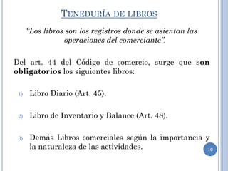 TENEDURÍA DE LIBROS
“Los libros son los registros donde se asientan las
operaciones del comerciante”.
Del art. 44 del Código de comercio, surge que son
obligatorios los siguientes libros:
1) Libro Diario (Art. 45).
2) Libro de Inventario y Balance (Art. 48).
3) Demás Libros comerciales según la importancia y
la naturaleza de las actividades. 10
 