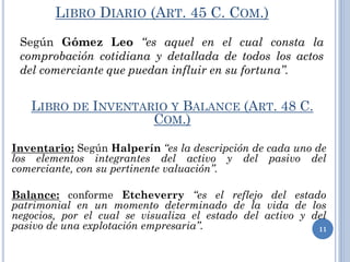 LIBRO DIARIO (ART. 45 C. COM.)
Según Gómez Leo “es aquel en el cual consta la
comprobación cotidiana y detallada de todos los actos
del comerciante que puedan influir en su fortuna”.
11
LIBRO DE INVENTARIO Y BALANCE (ART. 48 C.
COM.)
Inventario: Según Halperín “es la descripción de cada uno de
los elementos integrantes del activo y del pasivo del
comerciante, con su pertinente valuación”.
Balance: conforme Etcheverry “es el reflejo del estado
patrimonial en un momento determinado de la vida de los
negocios, por el cual se visualiza el estado del activo y del
pasivo de una explotación empresaria”.
 
