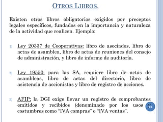 OTROS LIBROS.
Existen otros libros obligatorios exigidos por preceptos
legales específicos, fundados en la importancia y naturaleza
de la actividad que realicen. Ejemplo:
1) Ley 20337 de Cooperativas: libro de asociados, libro de
actas de asamblea, libro de actas de reuniones del consejo
de administración, y libro de informe de auditoría.
2) Ley 19550: para las SA, requiere libro de actas de
asambleas, libro de actas del directorio, libro de
asistencia de accionistas y libro de registro de acciones.
3) AFIP: la DGI exige llevar un registro de comprobantes
emitidos y recibidos (denominado por los usos y
costumbres como “IVA compras” e “IVA ventas”.
12
 