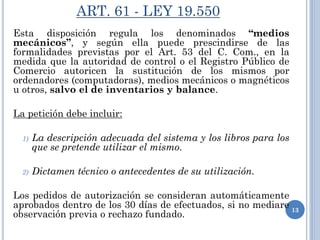 ART. 61 - LEY 19.550
Esta disposición regula los denominados “medios
mecánicos”, y según ella puede prescindirse de las
formalidades previstas por el Art. 53 del C. Com., en la
medida que la autoridad de control o el Registro Público de
Comercio autoricen la sustitución de los mismos por
ordenadores (computadoras), medios mecánicos o magnéticos
u otros, salvo el de inventarios y balance.
La petición debe incluir:
1) La descripción adecuada del sistema y los libros para los
que se pretende utilizar el mismo.
2) Dictamen técnico o antecedentes de su utilización.
Los pedidos de autorización se consideran automáticamente
aprobados dentro de los 30 días de efectuados, si no mediare
observación previa o rechazo fundado.
13
 